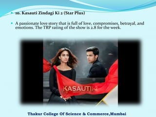  10. Kasauti Zindagi Ki 2 (Star Plus)
 A passionate love story that is full of love, compromises, betrayal, and
emotions. The TRP rating of the show is 2.8 for the week.
Thakur College Of Science & Commerce,Mumbai
 
