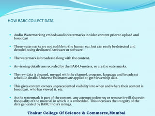 HOW BARC COLLECT DATA
 Audio Watermarking embeds audio watermarks in video content prior to upload and
broadcast
 These watermarks are not audible to the human ear, but can easily be detected and
decoded using dedicated hardware or software.
 The watermark is broadcast along with the content.
 As viewing details are recorded by the BAR-O-meters, so are the watermarks.
 The raw data is cleaned, merged with the channel, program, language and broadcast
schedule details. Universe Estimates are applied to get viewership data.
 This gives content owners unprecedented visibility into when and where their content is
broadcast, who has viewed it, etc.
 As the watermark is part of the content, any attempt to destroy or remove it will also ruin
the quality of the material in which it is embedded. This increases the integrity of the
data generated by BARC India’s ratings.
Thakur College Of Science & Commerce,Mumbai
 
