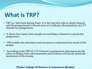 What is TRP?
 TRP is a Television Rating Point. It is the tool that tells us which channel
and the programmed is viewed most or it indicates the popularity of a TV
channel or a programme.
 It shows how many times people are watching a channel or a particular
programme .
 TRP enables the advertisers and investors to understand the mood of the
people.
 According to the TRP of a TV Channel or programme advertisers decide
where to display their advertisements and investors will decide about the
investment of the money.
Thakur College Of Science & Commerce,Mumbai
 