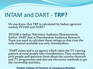 INTAM and DART - TRP?
Do you know that TRP is calculated by Indian agencies
namely INTAM and DART?
INTAM is Indian Television Audience Measurement.
Earlier, DART that is Doordarshan Audience Research
Team was used to calculate these ratings as that time the
only channel available was only Doordarshan.
DART exists and is an agency which takes the TV viewing
pattern of rural people into consideration. They randomly
pick people and question them about the various channels
and TV programmes and also use electronic methods to get
the viewership statistics.
Thakur College Of Science & Commerce,Mumbai
 