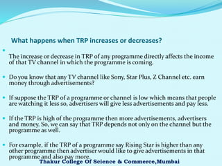 What happens when TRP increases or decreases?

The increase or decrease in TRP of any programme directly affects the income
of that TV channel in which the programme is coming.
 Do you know that any TV channel like Sony, Star Plus, Z Channel etc. earn
money through advertisements?
 If suppose the TRP of a programme or channel is low which means that people
are watching it less so, advertisers will give less advertisements and pay less.
 If the TRP is high of the programme then more advertisements, advertisers
and money. So, we can say that TRP depends not only on the channel but the
programme as well.
 For example, if the TRP of a programme say Rising Star is higher than any
other programme then advertiser would like to give advertisements in that
programme and also pay more.
Thakur College Of Science & Commerce,Mumbai
 