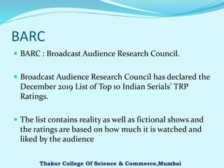 BARC
 BARC : Broadcast Audience Research Council.
 Broadcast Audience Research Council has declared the
December 2019 List of Top 10 Indian Serials’ TRP
Ratings.
 The list contains reality as well as fictional shows and
the ratings are based on how much it is watched and
liked by the audience
Thakur College Of Science & Commerce,Mumbai
 