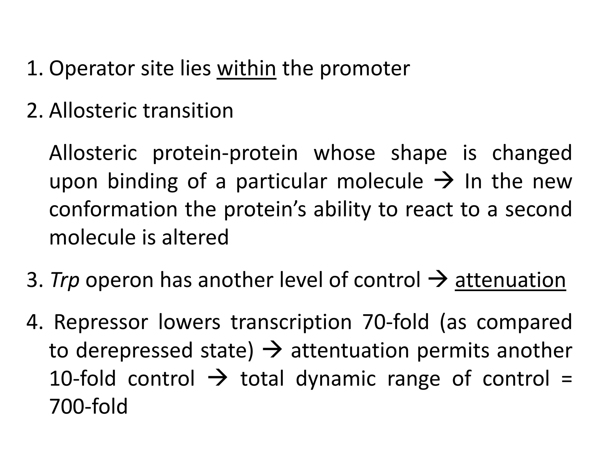 1. Operator site lies within the promoter
2. Allosteric transition
Allosteric protein-protein whose shape is changed
upon binding of a particular molecule  In the new
conformation the protein’s ability to react to a second
molecule is altered
3. Trp operon has another level of control  attenuation
4. Repressor lowers transcription 70-fold (as compared
to derepressed state)  attentuation permits another
10-fold control  total dynamic range of control =
700-fold
 
