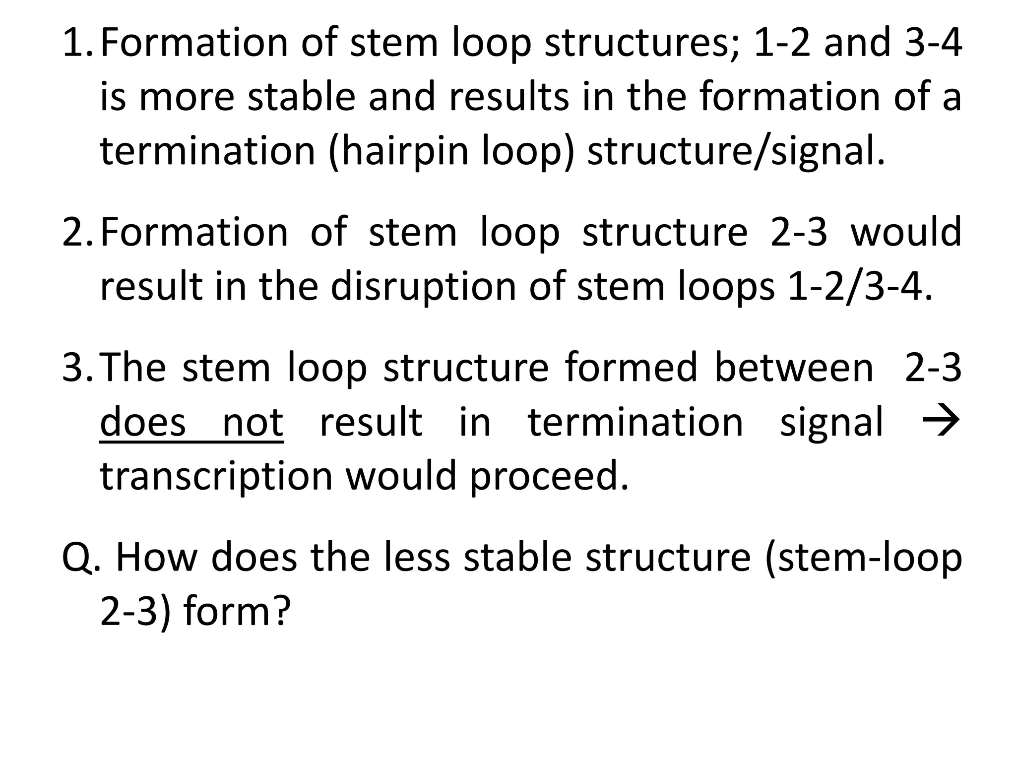 1.Formation of stem loop structures; 1-2 and 3-4
is more stable and results in the formation of a
termination (hairpin loop) structure/signal.
2.Formation of stem loop structure 2-3 would
result in the disruption of stem loops 1-2/3-4.
3.The stem loop structure formed between 2-3
does not result in termination signal 
transcription would proceed.
Q. How does the less stable structure (stem-loop
2-3) form?
 