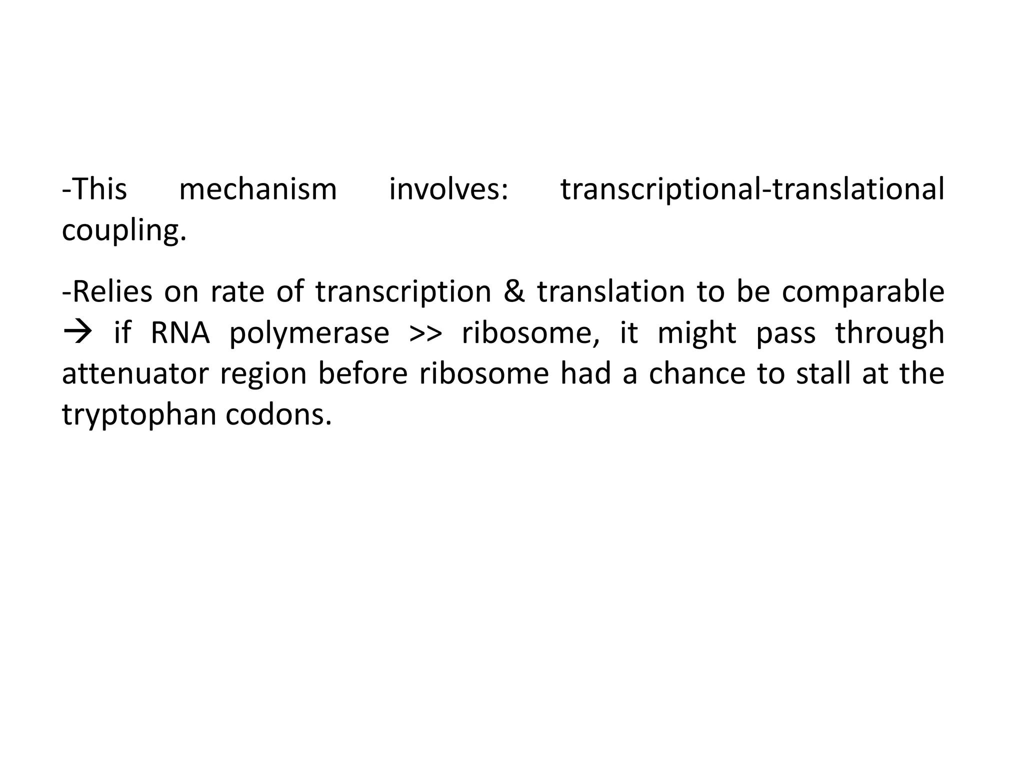 -This mechanism involves: transcriptional-translational
coupling.
-Relies on rate of transcription & translation to be comparable
 if RNA polymerase >> ribosome, it might pass through
attenuator region before ribosome had a chance to stall at the
tryptophan codons.
 