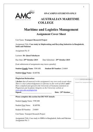 1
ON-CAMPUS STUDENTS ONLY
AUSTRALIAN MARITIME
COLLEGE
Maritime and Logistics Management
Assignment Cover Sheet
Unit Name: Transport Research Project
Assignment Title: Case study in Shipbreaking and Recycling Industries in Bangladesh,
India and Pakistan
Assignment No: 3
Lecturer: Dr. Quazi Sakalayen
Due Date: 29th October 2015 Date Submitted: 29th October 2015
[Late submission of assignments may incur a penalty]
Student Family Name: TIWARI Student ID Number: 216069
Student First Name: KARTIK
Plagiarism Declaration:
I declare that all material in this assignment is my own work except where
There is clear acknowledgement or reference to the work of others and I
Have complied and agreed to the University of Tasmania statement on
Plagiarism and Academic Integrity on the University website at
www.utas.edu.au/plagiarism
Signed:________________________________ Date: 29th October___
Please complete this section but DO NOT detach:
Student Family Name: TIWARI
Student First Name: KARTIK
Student ID Number: 216069
Unit Name: Transport Research Project
Assignment Title: Case study in SBRIs in Bangladesh, India and Pakistan
Assignment No: 3
Cleared from Assignment Box:
OFFICE USE ONLY
Cleared from Assignment Box:
 