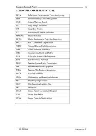 Transport Research Project ______________________________________________
_________________________________________________________________________
ID: 216069 Assignment 3
ix
ACRONYMS AND ABBREVIATIONS
BEPA Baluchistan Environmental Protection Agency
ESM Environmentally Sound Management
GMB Gujarat Maritime Board
HKC Hong Kong Convention
HW Hazardous Wastes
ILO International Labor Organization
MARPOL Marine Pollution
MEPC Marine Environment Protection Committee
NGO Non –Government Organization
NHRC National Human Right Commission
ODS Ozone Depletion Substances
OHS Occupational, Health and Safety
PAH Polycyclic Aromatic Hydrocarbons
PCB Polychlorinated Biphenyl
PHRC Pakistan Human Rights Commission
PPE Personnel Protective Equipment
PSBA Pakistan Ship Breakers Association
PVCN Polyvinyl Chloride
SBRIs Shipbreaking and Recycling Industries
SRF Ship Recycling Facilities
SRFP Ship Recycling Facilities Plan
TBT Tributyltin
UNEP United Nation Environment Program
USD United State Dollar
YPSA Young Power in Social Action
 