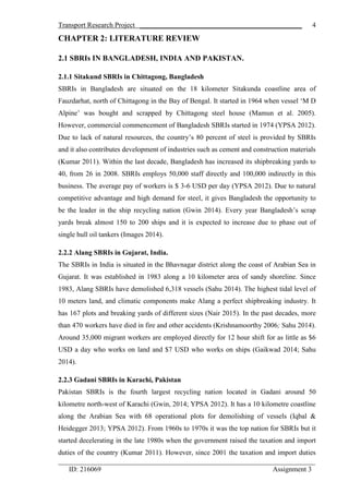 Transport Research Project ______________________________________________
_________________________________________________________________________
ID: 216069 Assignment 3
4
CHAPTER 2: LITERATURE REVIEW
2.1 SBRIs IN BANGLADESH, INDIA AND PAKISTAN.
2.1.1 Sitakund SBRIs in Chittagong, Bangladesh
SBRIs in Bangladesh are situated on the 18 kilometer Sitakunda coastline area of
Fauzdarhat, north of Chittagong in the Bay of Bengal. It started in 1964 when vessel ‘M D
Alpine’ was bought and scrapped by Chittagong steel house (Mamun et al. 2005).
However, commercial commencement of Bangladesh SBRIs started in 1974 (YPSA 2012).
Due to lack of natural resources, the country’s 80 percent of steel is provided by SBRIs
and it also contributes development of industries such as cement and construction materials
(Kumar 2011). Within the last decade, Bangladesh has increased its shipbreaking yards to
40, from 26 in 2008. SBRIs employs 50,000 staff directly and 100,000 indirectly in this
business. The average pay of workers is $ 3-6 USD per day (YPSA 2012). Due to natural
competitive advantage and high demand for steel, it gives Bangladesh the opportunity to
be the leader in the ship recycling nation (Gwin 2014). Every year Bangladesh’s scrap
yards break almost 150 to 200 ships and it is expected to increase due to phase out of
single hull oil tankers (Images 2014).
2.2.2 Alang SBRIs in Gujarat, India.
The SBRIs in India is situated in the Bhavnagar district along the coast of Arabian Sea in
Gujarat. It was established in 1983 along a 10 kilometer area of sandy shoreline. Since
1983, Alang SBRIs have demolished 6,318 vessels (Sahu 2014). The highest tidal level of
10 meters land, and climatic components make Alang a perfect shipbreaking industry. It
has 167 plots and breaking yards of different sizes (Nair 2015). In the past decades, more
than 470 workers have died in fire and other accidents (Krishnamoorthy 2006; Sahu 2014).
Around 35,000 migrant workers are employed directly for 12 hour shift for as little as $6
USD a day who works on land and $7 USD who works on ships (Gaikwad 2014; Sahu
2014).
2.2.3 Gadani SBRIs in Karachi, Pakistan
Pakistan SBRIs is the fourth largest recycling nation located in Gadani around 50
kilometre north-west of Karachi (Gwin, 2014; YPSA 2012). It has a 10 kilometre coastline
along the Arabian Sea with 68 operational plots for demolishing of vessels (Iqbal &
Heidegger 2013; YPSA 2012). From 1960s to 1970s it was the top nation for SBRIs but it
started decelerating in the late 1980s when the government raised the taxation and import
duties of the country (Kumar 2011). However, since 2001 the taxation and import duties
 