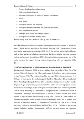 Transport Research Project ______________________________________________
_________________________________________________________________________
ID: 216069 Assignment 3
7
 Oxygen deficiency in confined spaces
 Biological chemical hazards
 Long working hours with burden of insecure employment
 Poverty
 Low wages
 Inadequate housing and sanitation
 Inadequate accident prevention and inspection procedures
 Poor compensation process
 Improper death record due to illegal contract
 Inadequate facilities for drinking water
Source: Galley 2014, p.1-3; Das et al. 2005, p.149-150; NGO 2015
The SBRIs in these countries do not have minimum international standard of safety and
security for the workers according to the standard Basel and ILO. This causes one death a
week and at least one accident per day (NGO 2015). The workers are inclined to illnesses
such as lung and chest infections, tuberculosis, diarrhoea, malaria, intestinal sickness,
cholera, and common fevers (Kumar 2011). Corruption in these countries are one of the
major problems that support the ship breakers in exploiting rules and regulations (Sahu
2014).
2.3.1 Workers Condition at Ship Breaking and Recycling Yards in Bangladesh
The workers in Chittagong SBRIs have to work hard for a long period of time. One of the
workers (Massood) illustrates that ‘The work is tough, the heat burns and there is no shade
in sight’ (Jansen 2014). The work consists of day and night shifts with approximately 10 to
15 hours of work every day excluding public holidays (Chowdhury 2013; Sarraf et al.
2010). According to Bangladesh NGO (2015), estimation of 20 percent of workers is under
15 years of age. Ship breaking yards claims to have all the necessary equipment on site,
however workers don’t get proper safety gears and are forced to work with inadequate PPE
(Jansen 2014). According to Department of Occupational and Environmental Health in
Bangladesh, Dr Biswajit Roy illustrates that 88 percent of workers suffered from minor
injuries to major accidents while working in scrap yards (Sarraf et al. 2010). Indeed, the
shipbreaking platform executive director Patrizia Heidegger stated that 2 workers have
died and 10 got injured between 25th
August to 25th
September 2015 due to lack of safety
and proper equipment provided (World Maritime News 2015). Facilities for workers are
lacking including accident compensation, sufficient portable waters and sanitation
 