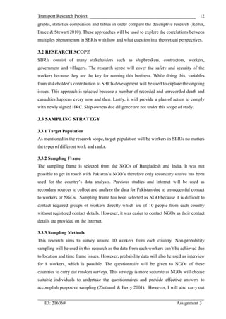 Transport Research Project ______________________________________________
_________________________________________________________________________
ID: 216069 Assignment 3
12
graphs, statistics comparison and tables in order compare the descriptive research (Reiter,
Bruce & Stewart 2010). These approaches will be used to explore the correlations between
multiples phenomenon in SBRIs with how and what question in a theoretical perspectives.
3.2 RESEARCH SCOPE
SBRIs consist of many stakeholders such as shipbreakers, contractors, workers,
government and villagers. The research scope will cover the safety and security of the
workers because they are the key for running this business. While doing this, variables
from stakeholder’s contribution to SBRIs development will be used to explore the ongoing
issues. This approach is selected because a number of recorded and unrecorded death and
casualties happens every now and then. Lastly, it will provide a plan of action to comply
with newly signed HKC. Ship owners due diligence are not under this scope of study.
3.3 SAMPLING STRATEGY
3.3.1 Target Population
As mentioned in the research scope, target population will be workers in SBRIs no matters
the types of different work and ranks.
3.3.2 Sampling Frame
The sampling frame is selected from the NGOs of Bangladesh and India. It was not
possible to get in touch with Pakistan’s NGO’s therefore only secondary source has been
used for the country’s data analysis. Previous studies and Internet will be used as
secondary sources to collect and analyze the data for Pakistan due to unsuccessful contact
to workers or NGOs. Sampling frame has been selected as NGO because it is difficult to
contact required groups of workers directly which are of 10 people from each country
without registered contact details. However, it was easier to contact NGOs as their contact
details are provided on the Internet.
3.3.3 Sampling Methods
This research aims to survey around 10 workers from each country. Non-probability
sampling will be used in this research as the data from each workers can’t be achieved due
to location and time frame issues. However, probability data will also be used as interview
for 8 workers, which is possible. The questionnaire will be given to NGOs of these
countries to carry out random surveys. This strategy is more accurate as NGOs will choose
suitable individuals to undertake the questionnaires and provide effective answers to
accomplish purposive sampling (Ziethaml & Berry 2001). However, I will also carry out
 