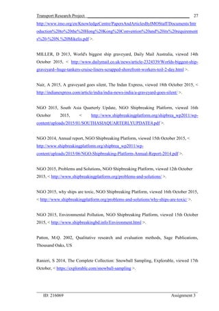 Transport Research Project ______________________________________________
_________________________________________________________________________
ID: 216069 Assignment 3
27
http://www.imo.org/en/KnowledgeCentre/PapersAndArticlesByIMOStaff/Documents/Intr
oduction%20to%20the%20Hong%20Kong%20Convention%20and%20its%20requirement
s%20-%20N.%20Mikelis.pdf >.
MILLER, D 2013, World's biggest ship graveyard, Daily Mail Australia, viewed 14th
October 2015, < http://www.dailymail.co.uk/news/article-2324339/Worlds-biggest-ship-
graveyard--huge-tankers-cruise-liners-scrapped-shorefront-workers-toil-2-day.html >.
Nair, A 2015, A graveyard goes silent, The Indan Express, viewed 18th October 2015, <
http://indianexpress.com/article/india/india-news-india/a-graveyard-goes-silent/ >.
NGO 2015, South Asia Quarterly Update, NGO Shipbreaking Platform, viewed 16th
October 2015, < http://www.shipbreakingplatform.org/shipbrea_wp2011/wp-
content/uploads/2015/01/SOUTHASIAQUARTERLYUPDATE4.pdf >.
NGO 2014, Annual report, NGO Shipbreaking Platform, viewed 15th October 2015, <
http://www.shipbreakingplatform.org/shipbrea_wp2011/wp-
content/uploads/2015/06/NGO-Shipbreaking-Platform-Annual-Report-2014.pdf >.
NGO 2015, Problems and Solutions, NGO Shipbreaking Platform, viewed 12th October
2015, < http://www.shipbreakingplatform.org/problems-and-solutions/ >.
NGO 2015, why ships are toxic, NGO Shipbreaking Platform, viewed 16th October 2015,
< http://www.shipbreakingplatform.org/problems-and-solutions/why-ships-are-toxic/ >.
NGO 2015, Environmental Pollution, NGO Shipbreaking Platform, viewed 15th October
2015, < http://www.shipbreakingbd.info/Environment.html >.
Patton, M.Q. 2002, Qualitative research and evaluation methods, Sage Publications,
Thousand Oaks, US
Ranieri, S 2014, The Complete Collection: Snowball Sampling, Explorable, viewed 17th
October, < https://explorable.com/snowball-sampling >.
 