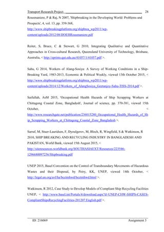 Transport Research Project ______________________________________________
_________________________________________________________________________
ID: 216069 Assignment 3
28
Rousmaniere, P & Raj, N 2007, 'Shipbreaking in the Developing World: Problems and
Prospects', 4, vol. 13, pp. 359-368,
http://www.shipbreakingplatform.org/shipbrea_wp2011/wp-
content/uploads/2012/08/IJOEHRousmaniere.pdf
Reiter, S, Bruce, C & Stewart, G 2010, Integrating Qualitative and Quantitative
Approaches in Cross-cultural Research, Queensland University of Technology, Brisbane,
Australia, < http://eprints.qut.edu.au/41057/1/41057.pdf >.
Sahu, G 2014, Workers of Alang-Sosiya: A Survey of Working Conditions in a Ship-
Breaking Yard, 1983-2013, Economic & Political Weekly, viewed 13th October 2015, <
http://www.shipbreakingplatform.org/shipbrea_wp2011/wp-
content/uploads/2014/12/Workers_of_AlangSosiya_Geetanjoy-Sahu-TISS-2014.pdf >.
Saifullah, AsM 2015, 'Occupational Health Hazards of Ship Scrapping Workers at
Chittagong Coastal Zone, Bangladesh', Journal of science, pp. 370-381, viewed 15th
October, <
http://www.researchgate.net/publication/236015280_Occupational_Health_Hazards_of_Sh
ip_Scrapping_Workers_at_Chittagong_Coastal_Zone_Bangladesh >.
Sarraf, M, Stuer-Lauridsen, F, Dyoulgerov, M, Bloch, R, Wingfield, S & Watkinson, R
2010, SHIP BREAKING AND RECYCLING INDUSTRY IN BANGLADESH AND
PAKISTAN, World Bank, viewed 15th August 2015, <
http://siteresources.worldbank.org/SOUTHASIAEXT/Resources/223546-
1296680097256/Shipbreaking.pdf
UNEP 2015, Basel Convention on the Control of Transboundary Movements of Hazardous
Wastes and their Disposal, by Peiry, KK, UNEP, viewed 14th October, <
http://legal.un.org/avl/ha/bcctmhwd/bcctmhwd.html >.
Watkinson, R 2012, Case Study to Develop Models of Compliant Ship Recycling Facilities
UNEP, < http://www.basel.int/Portals/4/download.aspx?d=UNEP-CHW-SHIPS-CASES-
CompliantShipsRecyclingFacilities-201207.English.pdf >.
 