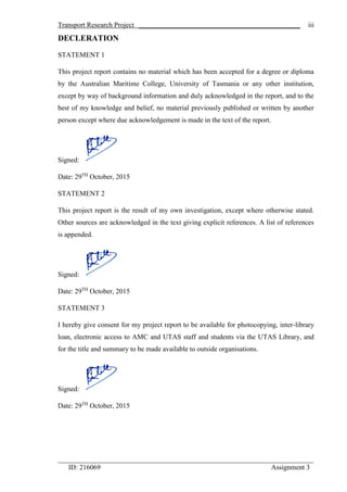 Transport Research Project ______________________________________________
_________________________________________________________________________
ID: 216069 Assignment 3
iii
DECLERATION
STATEMENT 1
This project report contains no material which has been accepted for a degree or diploma
by the Australian Maritime College, University of Tasmania or any other institution,
except by way of background information and duly acknowledged in the report, and to the
best of my knowledge and belief, no material previously published or written by another
person except where due acknowledgement is made in the text of the report.
Signed:
Date: 29TH
October, 2015
STATEMENT 2
This project report is the result of my own investigation, except where otherwise stated.
Other sources are acknowledged in the text giving explicit references. A list of references
is appended.
Signed:
Date: 29TH
October, 2015
STATEMENT 3
I hereby give consent for my project report to be available for photocopying, inter-library
loan, electronic access to AMC and UTAS staff and students via the UTAS Library, and
for the title and summary to be made available to outside organisations.
Signed:
Date: 29TH
October, 2015
 