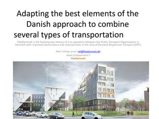 Adapting the best elements of the
Danish approach to combine
several types of transportation
FlexDanmark is the Evolutionary History of a co-operation between the Public Transport Organizations in
Denmark with improved performance and reduced costs in the area of Demand Responsive Transport (DRT).
Niels Tvilling Larsen (ntl@flexdanmark.dk)
Head of Department P
FlexDanmark
FlexDanmark
 
