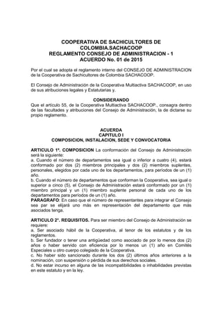 COOPERATIVA DE SACHICULTORES DE
COLOMBIA.SACHACOOP
REGLAMENTO CONSEJO DE ADMINISTRACION - 1
ACUERDO No. 01 de 2015
Por el cual se adopta el reglamento interno del CONSEJO DE ADMINISTRACION
de la Cooperativa de Sachicultores de Colombia SACHACOOP.
El Consejo de Administración de la Cooperativa Multiactiva SACHACOOP, en uso
de sus atribuciones legales y Estatutarias y.
CONSIDERANDO
Que el artículo 55, de la Cooperativa Multiactiva SACHACOOP., consagra dentro
de las facultades y atribuciones del Consejo de Administración, la de dictarse su
propio reglamento.
ACUERDA
CAPITULO I
COMPOSICION, INSTALACION, SEDE Y CONVOCATORIA
ARTICULO 1º. COMPOSICION La conformación del Consejo de Administración
será la siguiente:
a. Cuando el número de departamentos sea igual o inferior a cuatro (4), estará
conformado por dos (2) miembros principales y dos (2) miembros suplentes,
personales, elegidos por cada uno de los departamentos, para períodos de un (1)
año.
b. Cuando el número de departamentos que conforman la Cooperativa, sea igual o
superior a cinco (5), el Consejo de Administración estará conformado por un (1)
miembro principal y un (1) miembro suplente personal de cada uno de los
departamentos para períodos de un (1) año.
PARAGRAFO: En caso que el número de representantes para integrar el Consejo
sea par se elijará uno más en representación del departamento que más
asociados tenga.
ARTICULO 2°. REQUISITOS. Para ser miembro del Consejo de Administración se
requiere:
a. Ser asociado hábil de la Cooperativa, al tenor de los estatutos y de los
reglamentos.
b. Ser fundador o tener una antigüedad como asociado de por lo menos dos (2)
años o haber servido con eficiencia por lo menos un (1) año en Comités
Especiales u otro cuerpo colegiado de la Cooperativa.
c. No haber sido sancionado durante los dos (2) últimos años anteriores a la
nominación, con suspensión o pérdida de sus derechos sociales.
d. No estar incurso en alguna de las incompatibilidades o inhabilidades previstas
en este estatuto y en la ley.
 