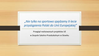 „Nie tylko na sportowo spędzamy X-lecie
przystąpienia Polski do Unii Europejskiej”
Przegląd realizowanych projektów UE
w Zespole Szkolno-Przedszkolnym w Slowiku
 