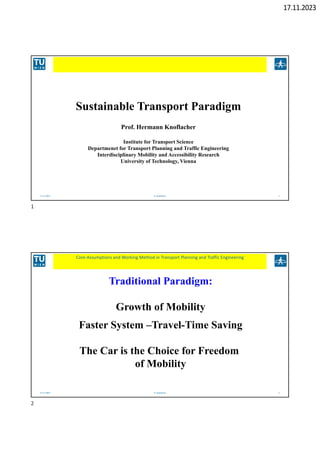 17.11.2023
17.11.2023 H. Knoflacher 1
Sustainable Transport Paradigm
Prof. Hermann Knoflacher
Institute for Transport Science
Departmenet for Transport Planning and Traffic Engineering
Interdisciplinary Mobility and Accessibility Research
University of Technology, Vienna
17.11.2023 H. Knoflacher 2
Core‐Assumptions and Working Method in Transport Planning and Traffic Engineering
Traditional Paradigm:
Growth of Mobility
Faster System –Travel-Time Saving
The Car is the Choice for Freedom
of Mobility
1
2
 