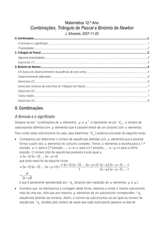 Matemática 12.º Ano
                      Combinações, Triângulo de Pascal e Binómio de Newton
                                                                         J. Silvestre, 2007-11-20
0. Combinações....................................................................................................................................................................................1
    A fórmula e o significado ......................................................................................................................... 1
   Propriedades........................................................................................................................................... 2
1. Triângulo de Pascal.........................................................................................................................................................................3
    Algumas propriedades ............................................................................................................................. 3
   Exercícios (1).......................................................................................................................................... 4
2. Binómio de Newton.........................................................................................................................................................................4
    Em busca do desenvolvimento da potência de uma soma........................................................................... 4
    Desenvolvimento alternativo ..................................................................................................................... 6
    Exercícios (2).......................................................................................................................................... 6
    Soma dos números de uma linha do Triângulo de Pascal ............................................................................ 7
    Exercícios (3).......................................................................................................................................... 7
    Termo médio........................................................................................................................................... 7
    Exercícios (4).......................................................................................................................................... 8

0. Combinações
A fórmula e o significado
Designa-se por “combinações de n elementos, p a p ”, e representa-se por nC p , o número de
subconjuntos distintos com p elementos que é possível extrair de um conjunto com n elementos.
Para contar estes subconjuntos (ou seja, para determinar nC p ) podemos proceder do seguinte modo:
•     Começamos por determinar o número de sequências distintas com p elementos que é possível
      formar a partir dos n elementos do conjunto completo. Temos n elementos à escolha para a 1.ª
      posição, n − 1 para a 2.ª posição,..., n − k + 1 para a k.ª posição,..., n − p + 1 para a última
      posição. O número total de sequências possíveis é pois igual a
       n ⋅ (n − 1) ⋅ (n − 2 ) ⋅ K ⋅ (n − p + 1)
      que pode reescrito da sequinte forma
                                                  n ⋅ (n − 1) ⋅ (n − 2 ) ⋅ K ⋅ (n − p + 1) (n − p ) ⋅ (n − p − 1) ⋅ K ⋅1
       n ⋅ (n − 1) ⋅ (n − 2 ) ⋅ K ⋅ (n − p + 1) =                                         ⋅
                                                                     1                      (n − p ) ⋅ (n − p − 1) ⋅K ⋅1
              n!
       =
          (n − p )!
      e que é geralmente representado por n Ap (arranjos sem repetição de n elementos p a p ).
•     Acontece que, ao efectuarmos a contagem desta forma, estamos a contar o mesmo subconjunto
      mais de uma vez, visto que aos mesmos p elementos de um subconjunto correspondem p Ap
      sequências distintas de números. Assim, o número de subconjuntos vai ser igual ao número de
      sequências n Ap dividido pelo número de vezes que cada subconjunto aparece na lista de
 