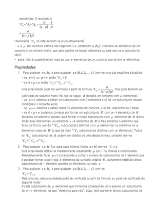 sequências. O resultado é
                             n!      1
   n
     C p = n Ap ÷ p A p =          ⋅
                          (n − p )! p!
            n!
   =
      (n − p )! p!
Obviamente nC p só está definido se (cumulativamente)
- n e p são números inteiros não negativos (i.e. pertencem a IN 0 ): o número de elementos de um
conjunto é um número inteiro, que será positivo se houver elementos ou será zero se o conjunto for
vazio;
- p ≤ n (não é possível extrair mais do que n elementos de um conjunto que só tem n elementos.

Propriedades
  1. Para qualquer n ∈ IN 0 e para qualquer p ∈ {0, 1, 2, K , n}, tem-se uma das seguintes situações:
     - se p = 0 ou p = n então nC p = 1;
     - se 0 < p < n então nC p = n −1C p −1 + n −1C p .
                                                                         n!
     Esta propriedade pode ser verificada a partir da fórmula nC p =              , mas pode também ser
                                                                     (n − p )! p!
     justificada do sequinte modo (no que se segue, B designa um conjunto com n elementos):
     - se p = 0 estamos a extrair um subconjunto com 0 elementos e só há um subconjunto nessas
     condições: o conjunto vazio;
     - se p = n estamos a extrair todos os elementos do conjunto, e só há uma forma de o fazer;
     - se 0 < p < n podemos começar por formar um subconjunto B' com n − 1 elementos de B ,
     deixando um elemento isolado; para formar o nosso subconjunto com p elementos de B temos
     então duas alternativas: ou extraímos n − 1 elementos de B ' e lhes juntamos o elemento que
     ficou de fora (o que dá n −1C p −1 subconjuntos distintos com p elementos) ou extraímos os n
                                                      n −1
     elementos todos de B' (o que dá mais                 C p subconjuntos distintos com p elementos). Todos
     os nC p subconjuntos de B podem ser obtidos de uma destas formas, portanto tem-se
      n
          C p = n −1C p −1 + n −1C p .
  2. Para qualquer n ∈ IN (i.e. para cada número inteiro n > 0 ) tem-se nC1 = n .
    Esta propriedade obtém-se imediatamente substituindo p por 1 na fórmula e simplificando.
    Alternativamente: fazer p = 1 corresponde a contar o número de subconjuntos de 1 elemento que
    é possível formar a partir dos n elementos do conjunto original B ; obviamente existirão tantos
    subconjuntos de 1 elemento quantos os elementos, ou seja, n .
  3. Para qualquer n ∈ IN 0 e para qualquer p ∈ {0, 1, 2, K , n}, tem-se
      n
          C p = n Cn − p .
     Mais uma vez, esta propriedade pode ser verificada a partir da fórmula, ou pode ser justificada do
     seguinte modo:
     A cada subconjunto de p elementos que formemos corresponde um e apenas um subconjunto
     de n − p elementos: os que “deixámos para trás”. Logo, terá que haver tantos subconjuntos de
 