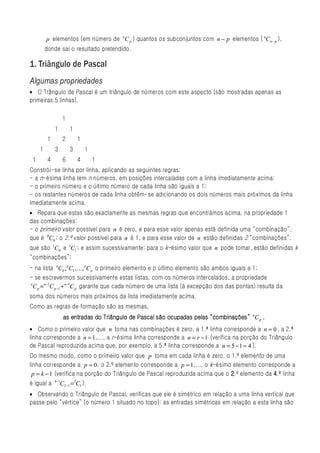 p elementos (em número de nC p ) quantos os subconjuntos com n − p elementos ( nCn − p ),
         donde sai o resultado pretendido.

1. Triângulo de Pascal
Algumas propriedades
• O Trângulo de Pascal é um triângulo de números com este aspecto (são mostradas apenas as
primeiras 5 linhas).

                    1
              1         1
          1         2       1
     1        3         3       1
 1        4         6       4       1
Constrói-se linha por linha, aplicando as seguintes regras:
- a n-ésima linha tem n números, em posições intercaladas com a linha imediatamente acima;
- o primeiro número e o último número de cada linha são iguais a 1;
- os restantes números de cada linha obtêm-se adicionando os dois números mais próximos da linha
imediatamente acima.
• Repara que estas são exactamente as mesmas regras que encontrámos acima, na propriedade 1
das combinações:
- o primeiro valor possível para n é zero, e para esse valor apenas está definida uma “combinação”,
que é 0C0 ; o 2.º valor possível para n é 1, e para esse valor de n estão definidas 2 “combinações”,
que são 1C0 e 1C1 ; e assim sucessivamente: para o k-ésimo valor que n pode tomar, estão definidas k
“combinações”;
- na lista nC0 , n C1 , K, n C n o primeiro elemento e o último elemento são ambos iguais a 1;
- se escrevermos sucessivamente estas listas, com os números intercalados, a propriedade
n
  C p = n −1C p −1 + n −1C p garante que cada número de uma lista (à excepção dos das pontas) resulta da
soma dos números mais próximos da lista imediatamente acima.
Como as regras de formação são as mesmas,
                                                                    pelas
                    as entradas do Triângulo de Pascal são ocupadas pelas “combinações” nC p .
• Como o primeiro valor que n toma nas combinações é zero, a 1.ª linha corresponde a n = 0 , a 2.ª
linha corresponde a n = 1 ,..., a r-ésima linha corresponde a n = r − 1 (verifica na porção do Triângulo
de Pascal reproduzida acima que, por exemplo, a 5.ª linha corresponde a n = 5 − 1 = 4 ).
Do mesmo modo, como o primeiro valor que p toma em cada linha é zero, o 1.º elemento de uma
linha corresponde a p = 0 , o 2.º elemento corresponde a p = 1 ,..., o k-ésimo elemento corresponde a
 p = k − 1 (verifica na porção do Triângulo de Pascal reproduzida acima que o 2.º elemento da 4.ª linha
              4−1
é igual a         C2 −1 =3C1 ).
• Observando o Triângulo de Pascal, verificas que ele é simétrico em relação a uma linha vertical que
passe pelo “vértice” (o número 1 situado no topo): as entradas simétricas em relação a esta linha são
 