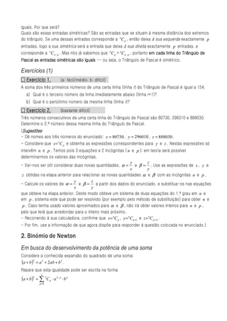 iguais. Por que será?
Quais são essas entradas simétricas? São as entradas que se situam à mesma distância dos extremos
do triângulo. Se uma dessas entradas corresponde a nC p , então deixa à sua esquerda exactamente p
entradas, logo a sua simétrica será a entrada que deixa à sua direita exactamente p entradas, e
corresponde a nC n − p . Mas nós já sabemos que nC p = nC n − p , portanto em cada linha do Triângulo de
Pascal as entradas simétricas são iguais -- ou seja, o Triângulo de Pascal é simétrico.

Exercícios (1)
  Exercício
□ Exercício 1.             (a: fácil/médio; b: difícil)
A soma dos três primeiros números de uma certa linha (linha r) do Triângulo de Pascal é igual a 154.
   a) Qual é o terceiro número da linha imediatamente abaixo (linha r+1)?
   b) Qual é o penúltimo número da mesma linha (linha r)?
  Exercício
□ Exercício 2.             (bastante difícil)
Três números consecutivos de uma certa linha do Triângulo de Pascal são 80730, 296010 e 888030.
Determine o 2.º número dessa mesma linha do Triângulo de Pascal.
 Sugestões
(Sugestões :
- Dê nomes aos três números do enunciado: x = 80730 , y = 296010 , z = 888030 .
- Considere que x= nC p e obtenha as expressões correspondentes para y e z . Nestas expressões só
intervêm n e p . Temos pois 3 equações e 2 incógnitas ( n e p ); em teoria será possível
determinarmos os valores das incógnitas.
                                                             y           z
- Vai-nos ser útil considerar duas novas quantidades, α = e β = . Use as expressões de x , y e
                                                             x           y
 z obtidas na etapa anterior para relacionar as novas quantidades α e β com as incógnitas n e p .
                              y        z
- Calcule os valores de α = e β = a partir dos dados do enunciado, e substitua-os nas equações
                              x        y
que obteve na etapa anterior. Deste modo obteve um sistema de duas equações do 1.º grau em n e
em p , sistema este que pode ser resolvido (por exemplo pelo método de substituição) para obter n e
 p . Caso tenha usado valores aproximados para α e β , não irá obter valores inteiros para n e p ,
pelo que terá que arredondar para o inteiro mais próximo.
- Recorrendo à sua calculadora, confirme que x= nC p , y = n C p +1 e z = nC p + 2 .
- Por fim, use a informação de que agora dispõe para responder à questão colocada no enunciado.)

2. Binómio de Newton
Em busca do desenvolvimento da potência de uma soma
Considere a conhecida expansão do quadrado de uma soma:
(a + b)2 = a 2 + 2ab + b 2 .
Repare que esta igualdade pode ser escrita na forma
             2
(a + b)2 = ∑ 2C p ⋅ a 2− p ⋅ b p
            p=0
 