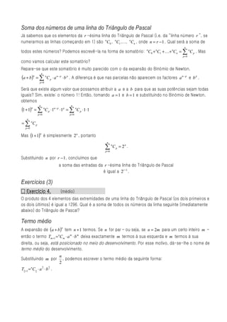Soma dos números de uma linha do Triângulo de Pascal
Já sabemos que os elementos da r -ésima linha do Triângulo de Pascal (i.e. da “linha número r ”, se
numerarmos as linhas começando em 1) são nC0 , nC1 ,..., nCn , onde n = r − 1 . Qual será a soma de
                                                                                                      n
todos estes números? Podemos escrevê-la na forma de somatório: nC0 + nC1 + K+ nCn = ∑ nC p . Mas
                                                                                                     p=0

como vamos calcular este somatório?
Repare-se que este somatório é muito parecido com o da expansão do Binómio de Newton,
                      n
(a + b)n = ∑ nC p ⋅ a n− p ⋅ b p . A diferença é que nas parcelas não aparecem os factores         a n− p e b p .
                  p=0

Será que existe algum valor que possamos atribuir a a e a b para que as suas potências sejam todas
iguais? Sim, existe: o número 1! Então, tomando a = 1 e b = 1 e substituindo no Binómio de Newton,
obtemos
                  n                      n
(1 + 1)n = ∑ nC p ⋅1n− p ⋅1p = ∑ nC p ⋅1⋅1
                 p =0                   p =0
       n
= ∑ nC p
      p =0


Mas (1+ 1) é simplesmente 2n , portanto
                  n


                                                            n

                                                           ∑
                                                           p =0
                                                                  n
                                                                      C p = 2n .

Substituindo n por r − 1 , concluímos que
                                a soma das entradas da r -ésima linha do Triângulo de Pascal
                                                      é igual a 2 r −1 .

Exercícios (3)
  Exercício
□ Exercício 4.                      (médio)
O produto dos 4 elementos das extremidades de uma linha do Triângulo de Pascal (os dois primeiros e
os dois últimos) é igual a 1296. Qual é a soma de todos os números da linha seguinte (imediatamente
abaixo) do Triângulo de Pascal?

Termo médio
A expansão de (a + b )                tem n + 1 termos. Se n for par – ou seja, se n = 2m para um certo inteiro m –
                      n


então o termo Tm +1 = C m ⋅ a m ⋅ b m deixa exactamente m termos à sua esquerda e m termos à sua
                                n


direita, ou seja, está posicionado no meio do desenvolvimento . Por esse motivo, dá-se-lhe o nome de
termo médio do desenvolvimento.
                                n
Substituindo m por                , podemos escrever o termo médio da seguinte forma:
                                2
                        n   n
Tn +1 = nC n ⋅ a 2 ⋅ b 2 .
  2          2
 