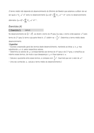 O termo médio não depende do desenvolvimento do Binómio de Newton que estamos a utilizar: ele vai
                                                                 n
ser igual a nC n ⋅ a 2 ⋅ b 2 tanto no desenvolvimento (a + b )n = ∑ nC p ⋅ a n − p ⋅ b p como no desenvolvimento
                      n   n


                 2
                                                                 p=0
                              n
alternativo (a + b )n = ∑ nC p ⋅ a p ⋅ b n − p .
                          p=0



Exercícios (4)
  Exercício
□ Exercício 5.             (difícil)
                                  (    )
                                       n
No desenvolvimento de x 2 − 3 , ao dividir o termo do 4º grau (ou seja, o termo onde aparece x 4 ) pelo
                                                                3
termo do 2.º grau (o termo cuja parte literal é x 2 ) obtém-se − x 2 . Determina o termo médio deste
                                                                2
desenvolvimento.
 Sugestões
(Sugestões :
- Escreve a expressão geral dos termos deste desenvolvimento, mantendo as letras n e p mas
substituindo a e b pelos respectivos valores.
- Determina os valores de p correspondentes aos termos do 4.º grau e do 2.º grau, e simplifica ao
máximo esses termos, de modo a que desapareça o p e fique apenas o n .
                                                         3
- Calcula o quociente entre esses termos, e compara com x 2 . Qual terá que ser o valor de n ?
                                                         2
- Uma vez conhecido n , calcula o termo médio do desenvolvimento.)
 