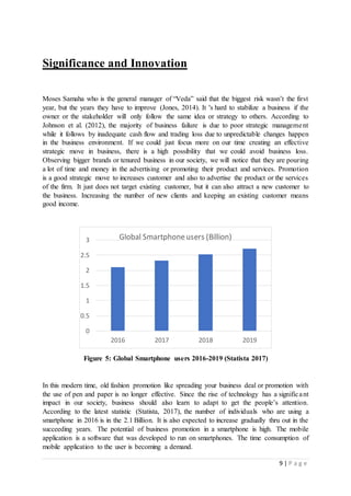 9 | P a g e
Significance and Innovation
Moses Samaha who is the general manager of “Veda” said that the biggest risk wasn’t the first
year, but the years they have to improve (Jones, 2014). It 's hard to stabilize a business if the
owner or the stakeholder will only follow the same idea or strategy to others. According to
Johnson et al. (2012), the majority of business failure is due to poor strategic management
while it follows by inadequate cash flow and trading loss due to unpredictable changes happen
in the business environment. If we could just focus more on our time creating an effective
strategic move in business, there is a high possibility that we could avoid business loss.
Observing bigger brands or tenured business in our society, we will notice that they are pouring
a lot of time and money in the advertising or promoting their product and services. Promotion
is a good strategic move to increases customer and also to advertise the product or the services
of the firm. It just does not target existing customer, but it can also attract a new customer to
the business. Increasing the number of new clients and keeping an existing customer means
good income.
Figure 5: Global Smartphone users 2016-2019 (Statista 2017)
In this modern time, old fashion promotion like spreading your business deal or promotion with
the use of pen and paper is no longer effective. Since the rise of technology has a significant
impact in our society, business should also learn to adapt to get the people’s attention.
According to the latest statistic (Statista, 2017), the number of individuals who are using a
smartphone in 2016 is in the 2.1 Billion. It is also expected to increase gradually thru out in the
succeeding years. The potential of business promotion in a smartphone is high. The mobile
application is a software that was developed to run on smartphones. The time consumption of
mobile application to the user is becoming a demand.
0
0.5
1
1.5
2
2.5
3
2016 2017 2018 2019
Global Smartphoneusers (Billion)
 