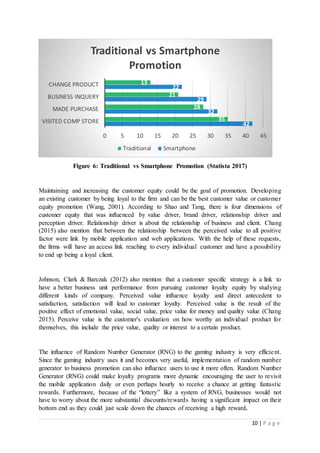 10 | P a g e
Figure 6: Traditional vs Smartphone Promotion (Statista 2017)
Maintaining and increasing the customer equity could be the goal of promotion. Developing
an existing customer by being loyal to the firm and can be the best customer value or customer
equity promotion (Wang, 2001). According to Shao and Tang, there is four dimensions of
customer equity that was influenced by value driver, brand driver, relationship driver and
perception driver. Relationship driver is about the relationship of business and client. Chang
(2015) also mention that between the relationship between the perceived value to all positive
factor were link by mobile application and web applications. With the help of these requests,
the firms will have an access link reaching to every individual customer and have a possibility
to end up being a loyal client.
Johnson, Clark & Barczak (2012) also mention that a customer specific strategy is a link to
have a better business unit performance from pursuing customer loyalty equity by studying
different kinds of company. Perceived value influence loyalty and direct antecedent to
satisfaction, satisfaction will lead to customer loyalty. Perceived value is the result of the
positive effect of emotional value, social value, price value for money and quality value (Chang
2015). Perceive value is the customer's evaluation on how worthy an individual product for
themselves, this include the price value, quality or interest to a certain product.
The influence of Random Number Generator (RNG) to the gaming industry is very efficient.
Since the gaming industry uses it and becomes very useful, implementation of random number
generator to business promotion can also influence users to use it more often. Random Number
Generator (RNG) could make loyalty programs more dynamic encouraging the user to revisit
the mobile application daily or even perhaps hourly to receive a chance at getting fantastic
rewards. Furthermore, because of the “lottery” like a system of RNG, businesses would not
have to worry about the more substantial discounts/rewards having a significant impact on their
bottom end as they could just scale down the chances of receiving a high reward.
42
32
29
22
35
28
21
13
0 5 10 15 20 25 30 35 40 45
VISITED COMP STORE
MADE PURCHASE
BUSINESS INQUERY
CHANGE PRODUCT
Traditional vs Smartphone
Promotion
Traditional Smartphone
 