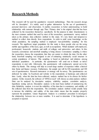 12 | P a g e
ResearchMethods
This research will be used the quantitative research methodology. Then the research design
will be ‘descriptive’. It’s widely used to gather information by the use of questionnaire,
personal interviews and observation. It enables researchers to better understanding to build
relationship with customer through app. Then ‘Primary data’ is the original data that has been
collected by the researchers themselves specifically for the purpose in mind. Questionnaire is
the most common method that used by most of the researchers, questionnaire survey method
taken as the primary data collection method in this study. It’s very faster and inexpensive
method to collect data directly from respondents. In order to yield some knowledge on the
whole population, the sampling method is employed ‘non-probability sampling’ for this
research. The significant target population for this study is those people who are the using
mobile app regardless of the races, ages, as well as occupations. Which included self-employed,
professional, housewife, students and staffs of colleges and universities and others. In this
research, convenience and snowball sampling is being chosen. Convenience sampling is where
the researchers choose the respondents that they are easiest to obtain the data. On the other
hand, Snowball sampling was designed to aim of estimating statistically social structure in
certain populations of interest. This sampling is based on individual and relations among
individual population. . In particular, the questionnaire will send out to friends as initial
respondents to start with. Afterwards, this questionnaire will continuously spread out to the
others by friends. This strategy will help to a reach large number of responses within a limited
time frame and finance resource. Furthermore, the sample size will be 100 respondents and 100
sets of questionnaires. Research instrument or strategy will be survey. The questionnaires are
delivered by online by Facebook and website to the respondents or hardcopy and collected
later. Lastly, when the data has been collected, analysis method has to be chosen for further
analysis. In this research, the software of ‘SPSS or excel’ will choose as a data analysis method.
Data can be analysed by descriptive analysis, reliability analysis, correlation analysis,
hypothesis testing and etc. Descriptive analysis is the most basic method of summarizing the
data. Reliability analysis is to test the reliability of the data that is consistency and stability of
the collected data from the respondents. The correlation analysis method would actually help
to increase the reliability and validity of the data which means that the samples properly
represent the population. Linear Regression Analysis is a statistical procedure to investigate
the relationship between two or more variables. It is used to determine if the hypothesis is
accepted or rejected.
 