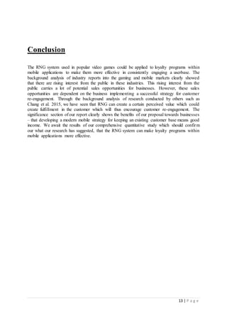 13 | P a g e
Conclusion
The RNG system used in popular video games could be applied to loyalty programs within
mobile applications to make them more effective in consistently engaging a userbase. The
background analysis of industry reports into the gaming and mobile markets clearly showed
that there are rising interest from the public in these industries. This rising interest from the
public carries a lot of potential sales opportunities for businesses. However, these sales
opportunities are dependent on the business implementing a successful strategy for customer
re-engagement. Through the background analysis of research conducted by others such as
Chang et al. 2015, we have seen that RNG can create a certain perceived value which could
create fulfillment in the customer which will thus encourage customer re-engagement. The
significance section of our report clearly shows the benefits of our proposal towards businesses
– that developing a modern mobile strategy for keeping an existing customer base means good
income. We await the results of our comprehensive quantitative study which should confirm
our what our research has suggested, that the RNG system can make loyalty programs within
mobile applications more effective.
 