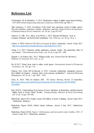 14 | P a g e
Reference List
Al-Hammadi, M. & Abdelazim, A. 2015, 'Randomness impact in digital game-based learning',
2015 IEEE Global Engineering Education Conference (EDUCON), pp. 806-11.
Altin Gumussoy, C. 2016, 'Acceptance of the virtual item auctioning system in online games:
The role of intrinsic motivation, extrinsic motivation, and trust', Human Factors & Ergonomics
in Manufacturing & Service Industries, vol. 26, no. 5, pp. 627-637
Andrews, S., Ellis, D.A., Shaw, H. & Piwek, L. 2015, 'Beyond Self-Report: Tools to
Compare Estimated and Real-World Smartphone Use', PloS one, vol. 10, no. 10, p. 1.
Carless, S. 2005, Pokemon USA Moves Licensing In-House, Gamasutra, viewed 4 June 2017.
http://www.gamasutra.com/php-bin/news_index.php?story=7615.
Chang, C-C. 2015, ‘Exploring mobile application customer loyalty: The moderating effect of
use context’, Telecommunications Policy, vol. 39, no. 8, pp. 678 – 690.
Doppelt, L. & Nadeau, M.C. 2013, ‘Making loyalty pay: Lessons from the innovators’,
McKinsey on Payments 2013, vol.1, p. 22.
He, Q 2017, 'Virtual items trade in online social games', International Journal of Production
Economics, vol. 187, pp. 1-14.
Johnson, D.S., Clark, B.H & Barczak, G. 2012, ‘Customer relationship managemet process:
How faithful are business – business firms to the customer profitability?’, Industrial Marketing
Management, vol. 41, no. 7, pp. 1094 – 1105.
Jones, K. 2014, ‘Why do business fail?’, The Sydney Morning Herald, 22 September,
http://www.smh.com.au/small-business/managing/why-do-businesses-fail-20140904-
3evv4.html
Kim, B 2012, ‘Understanding Key Factors of Users’ Intentions to Repurchase and Recommend
Digital Items in Social Virtual Worlds’, Cyberpsychology, Behavior & Social Networking,
vol. 15, no. 10, pp. 543-550.
MarketLine Report 2015, Niantic secures $20 million in Series A funding, viewed 4 June 2017,
<MarketLine database>.
MarketLine Report 2016b, Global Games Software, viewed 4 June 2017, <MarketLine
database>.
MarketLine Report 2016b, Figure 1: Global games software market value: $ million, 2011–15
viewed 4 June 2017, <MarketLine database>.
 