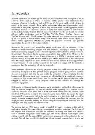 3 | P a g e
Introduction
A mobile application (or mobile app for short) is a piece of software that is designed to run on
a mobile device such as an iPhone or Android enabled phone. These applications take
advantage of mobile technologies such as LTE and Wi-Fi which enable mobile devices to
connect to the internet remotely. These mobile technologies allow users to shop online, check
the weather or play games regardless of where they are in the world. Mobile apps often provide
streamlined instances of a business’s product to make them more accessible to users who are
on the go. For example, the many different uses of the website YouTube are divided into several
different mobile applications such as YouTube, YouTube Music, YouTube Capture and
YouTube Creator Studio. Mobile apps are becoming more and more popular each year proven
by the 12% growth in market volume during 2016, to reach a total market volume of over 7.5
million mobile applications (MarketLine 2016). The popularity of mobile apps presents
opportunities for growth in the business industry.
Because of this popularity and accessibility, mobile applications offer an opportunity for the
business to remain consistently engaged with their userbase. Developing a strategy to keep a
userbase consistently engaged is one of the most important aspects of mobile app development.
Recent studies have shown that the average person checks their mobile device 85 times a day
with an average usage time of over 5 hours (Andrews et al. 2015). If you could develop an
effective strategy to keep your userbase revisiting your mobile app a couple of times throughout
those 85 average opportunities then it would lead to a massive increase in sales opportunities
for your business. If your userbase doesn’t feel the need to re-engage with the application
consistently then the application will die out as a result.
Many businesses choose to use a loyalty program so that they could encourage the user to
consistently re-engage with their product. Loyalty programs work by giving the user a certain
discount on a product each time the user revisits the application or buys something from the
business itself. However, these loyalty programs are often ineffective in consistently engaging
a customer as they are not very different from one another and fail to create perceived value
(Doppelt & Nadeau, 2013). Loyalty programs could be more effective as a strategy for
consistent engagement.
RNG stands for Random Number Generator and is an effective tool used in video games to
keep the userbase completing the same (or similar) tasks repeatedly for a random reward.
Massively successful video games such as World of Warcaft, Destiny and FIFA Ultimate Team
use clever RNG systems in order to drive sales of in-game items. Within this system the player
is encouraged to keep coming back to the game to complete new tasks (often daily or weekly)
in order to receive a random reward. This random reward is not always the particular item that
the player wishes to receive and they are thus encouraged to keep doing the same task over and
over again until they receive the item they want.
We propose that an RNG system could be applied to loyalty programs within mobile
applications to make them more effective in consistently engaging a userbase. The first part of
this proposal will be to outline our aims and objectives in proving that RNG is an effective
form of consistent engagement within mobile apps. This will be followed by an analysis of the
existing research with the areas of RNG and consistent engagement and a justification for our
proposal. We will then provide the significance of our research proposal, how it is new and
 