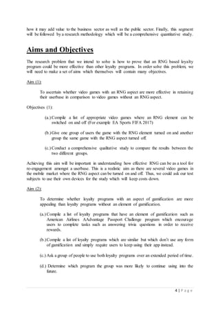4 | P a g e
how it may add value to the business sector as well as the public sector. Finally, this segment
will be followed by a research methodology which will be a comprehensive quantitative study.
Aims and Objectives
The research problem that we intend to solve is how to prove that an RNG based loyalty
program could be more effective than other loyalty programs. In order solve this problem, we
will need to make a set of aims which themselves will contain many objectives.
Aim (1):
To ascertain whether video games with an RNG aspect are more effective in retaining
their userbase in comparison to video games without an RNG aspect.
Objectives (1):
(a.) Compile a list of appropriate video games where an RNG element can be
switched on and off (For example EA Sports FIFA 2017)
(b.)Give one group of users the game with the RNG element turned on and another
group the same game with the RNG aspect turned off.
(c.) Conduct a comprehensive qualitative study to compare the results between the
two different groups.
Achieving this aim will be important in understanding how effective RNG can be as a tool for
re-engagement amongst a userbase. This is a realistic aim as there are several video games in
the mobile market where the RNG aspect can be turned on and off. Thus, we could ask our test
subjects to use their own devices for the study which will keep costs down.
Aim (2):
To determine whether loyalty programs with an aspect of gamification are more
appealing than loyalty programs without an element of gamification.
(a.) Compile a list of loyalty programs that have an element of gamification such as
American Airlines AAdvantage Passport Challenge program which encourage
users to complete tasks such as answering trivia questions in order to receive
rewards.
(b.)Compile a list of loyalty programs which are similar but which don’t use any form
of gamification and simply require users to keep using their app instead.
(c.) Ask a group of people to use both loyalty programs over an extended period of time.
(d.) Determine which program the group was more likely to continue using into the
future.
 