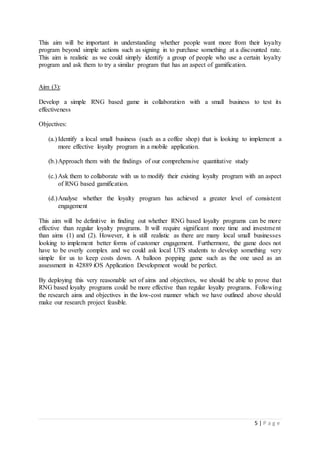 5 | P a g e
This aim will be important in understanding whether people want more from their loyalty
program beyond simple actions such as signing in to purchase something at a discounted rate.
This aim is realistic as we could simply identify a group of people who use a certain loyalty
program and ask them to try a similar program that has an aspect of gamification.
Aim (3):
Develop a simple RNG based game in collaboration with a small business to test its
effectiveness
Objectives:
(a.) Identify a local small business (such as a coffee shop) that is looking to implement a
more effective loyalty program in a mobile application.
(b.)Approach them with the findings of our comprehensive quantitative study
(c.) Ask them to collaborate with us to modify their existing loyalty program with an aspect
of RNG based gamification.
(d.)Analyse whether the loyalty program has achieved a greater level of consistent
engagement
This aim will be definitive in finding out whether RNG based loyalty programs can be more
effective than regular loyalty programs. It will require significant more time and investment
than aims (1) and (2). However, it is still realistic as there are many local small businesses
looking to implement better forms of customer engagement. Furthermore, the game does not
have to be overly complex and we could ask local UTS students to develop something very
simple for us to keep costs down. A balloon popping game such as the one used as an
assessment in 42889 iOS Application Development would be perfect.
By deploying this very reasonable set of aims and objectives, we should be able to prove that
RNG based loyalty programs could be more effective than regular loyalty programs. Following
the research aims and objectives in the low-cost manner which we have outlined above should
make our research project feasible.
 