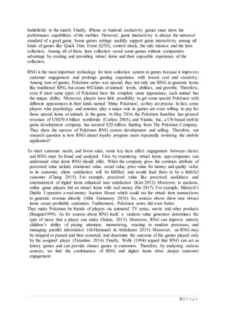 8 | P a g e
battlefields in the match. Finally, iPhone or Android exclusivity games must show the
performance capabilities of the mobiles. However, game interactivity is always the universal
standard of a good game. Some games settings usefully support game interactivity among all
kinds of games like Quick Time Event (QTE), control shock, the side mission and the item
collection. Among all of them, item collection saved some games without comparative
advantage by creating and providing virtual items and their enjoyable experience of the
collection.
RNG is the most important technology for item collection system in games because it improves
customer engagement and prolongs gaming experience with lowest cost and creativity.
Among tons of games, Pokémon series was special; they not only use RNG to generate items
like traditional RPG, but create 802 kinds of animals’ levels, abilities, and growths. Therefore,
even if most same types of Pokémon have the complete same appearance, each animal has
the unique ability. Moreover, players have little possibility to get some special Pokémon with
different appearances in their kinds named ‘Shiny Pokémon’, so they are precise. In fact, some
players who psychology and emotion play a major role in games are even willing to pay for
those special items or animals in the game. In May 2016, the Pokémon franchise has grossed
revenues of US$50.4 billion worldwide (Carless 2005), and Niantic, Inc, a US-based mobile
game development company, has secured $20 million funding from The Pokémon Company.
They show the success of Pokémon RNG system development and selling. Therefore, our
research question is how RNG attract loyalty program users repeatedly revisiting the mobile
application?
To meet customer needs, and boost sales, some key facts affect engagement between clients
and RNG must be found and analyzed. First, by examining virtual items, app companies can
understand what items RNG should offer. When the company gives the common attribute of
perceived value include emotional value, social value, price value for money and quality value
to its customer, client satisfaction will be fulfilled and would lead them to be a faithful
customer (Chang 2015). For example, perceived value like perceived usefulness and
entertainment of digital items enhanced user satisfaction (Kim 2012). Moreover, in auctions,
online game players bid on virtual items with real money (He 2017). For example, Blizzard's
Diablo 3 operates a real-money Auction House which could tax the virtual item transactions
to generate revenue directly (Altin Gumussoy 2016). So, sources above show rare virtual
items create profitable customers. Furthermore, Pokémon series did even better.
They make Pokémon be friends of players via animated TV series, movie and other products
(Raugust1999). As for sources about RNG itself, a random value generator determines the
type of move that a player can make (Siskin, 2013). Moreover, RNG can improve autistic
children’s ability of paying attention, memorizing, reacting to random processes, and
managing parallel information (Al-Hammadi & Abdelazim 2015). Moreover, an RNG may
be stopped or paused and then restarted, and determine the outcome of the games played only
by the assigned player (Tarantino 2014). Finally, Wells (1994) argued that RNG can act as
lottery games and can provide chance games to customers. Therefore, by analyzing various
sources, we find the combination of RNG and digital items drive deeper customer
engagement.
 