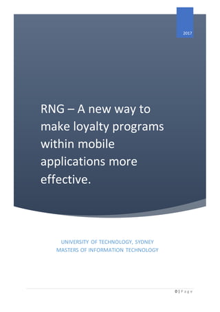 0 | P a g e
RNG – A new way to
make loyalty programs
within mobile
applications more
effective.
2017
UNIVERSITY OF TECHNOLOGY, SYDNEY
MASTERS OF INFORMATION TECHNOLOGY
 