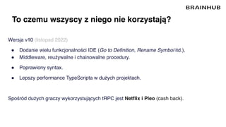 To czemu wszyscy z niego nie korzystają?
Wersja v10 (listopad 2022)
● Dodanie wielu funkcjonalności IDE (Go to Definition, Rename Symbol itd.).
● Middleware, reużywalne i chainowalne procedury.
● Poprawiony syntax.
● Lepszy performance TypeScripta w dużych projektach.
Spośród dużych graczy wykorzystujących tRPC jest Netflix i Pleo (cash back).
 