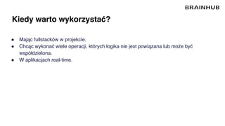 Kiedy warto wykorzystać?
● Mając fullstacków w projekcie.
● Chcąc wykonać wiele operacji, których logika nie jest powiązana lub może być
współdzielona.
● W aplikacjach real-time.
 