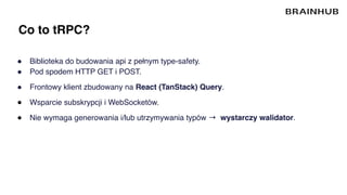 Co to tRPC?
● Biblioteka do budowania api z pełnym type-safety.
● Pod spodem HTTP GET i POST.
● Frontowy klient zbudowany na React (TanStack) Query.
● Wsparcie subskrypcji i WebSocketów.
● Nie wymaga generowania i/lub utrzymywania typów → wystarczy walidator.
 
