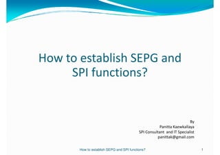How to establish SEPG and
     SPI functions?


                                                                        By
                                                       Panitta Kaewkallaya
                                           SPI Consultant and IT Specialist
                                                     panittak@gmail.com

       How to establish SEPG and SPI functions?                               1
 