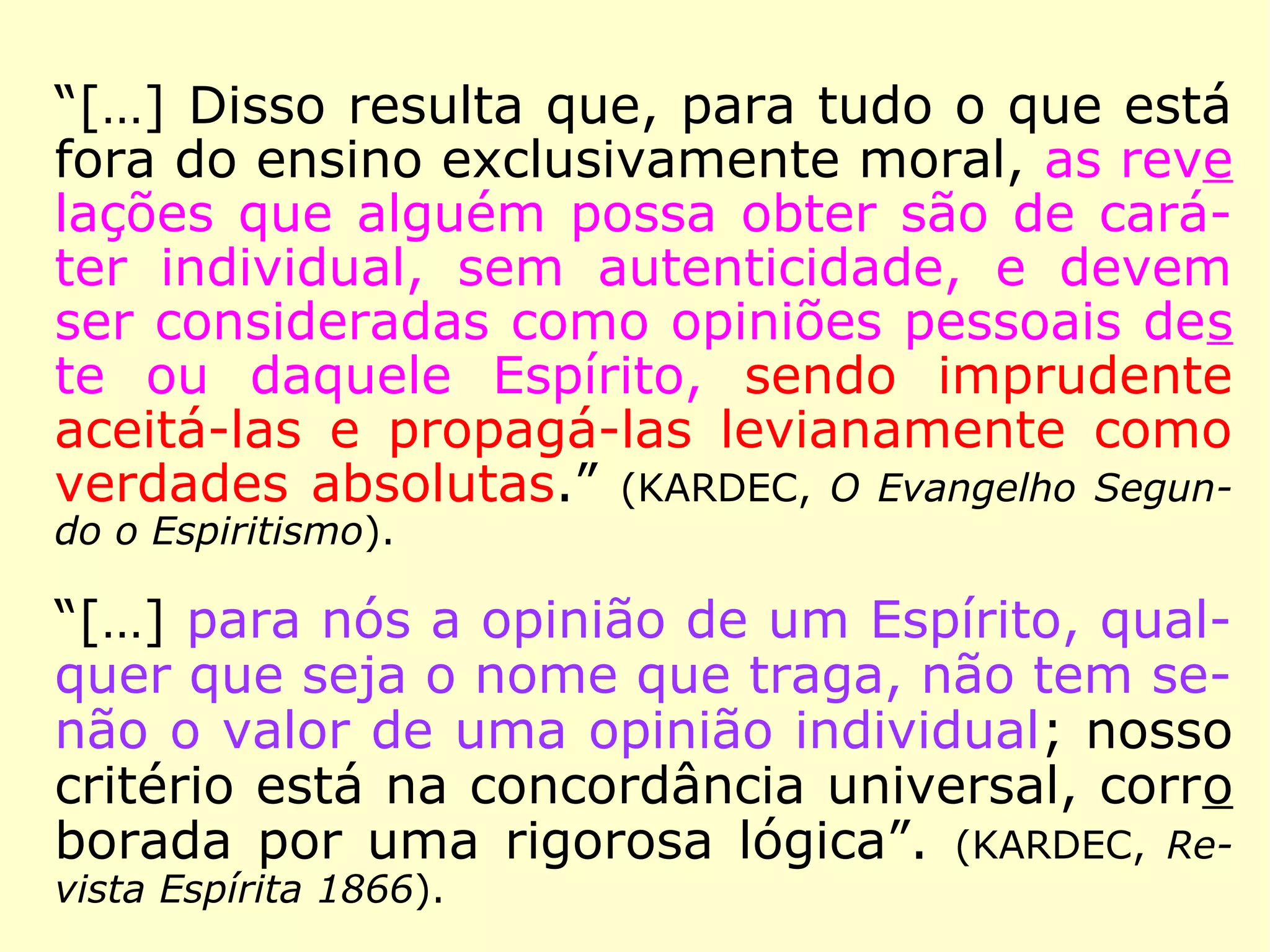 Allan Kardec, “o bom senso encarnado”, no
dizer de Camille Flammarion (1842-1925),
seguia essa prudente orientação de Erasto:
“Na dúvida, abstém-te, diz um de vossos an
tigos provérbios; não admitais, pois, senão o
que vos é de uma evidência certa. Desde que
uma opinião nova surge, por pouco que ela
vos pareça duvidosa, passai-a pelo crivo da
razão e da lógica; o que a razão e o bom sen
so reprovam, rejeitai-o ousadamente; mais
vale repelir dez verdades, do que admitir
uma única mentira, uma única teoria falsa.
[…].” (KARDEC, Revista Espírita 1861)
 