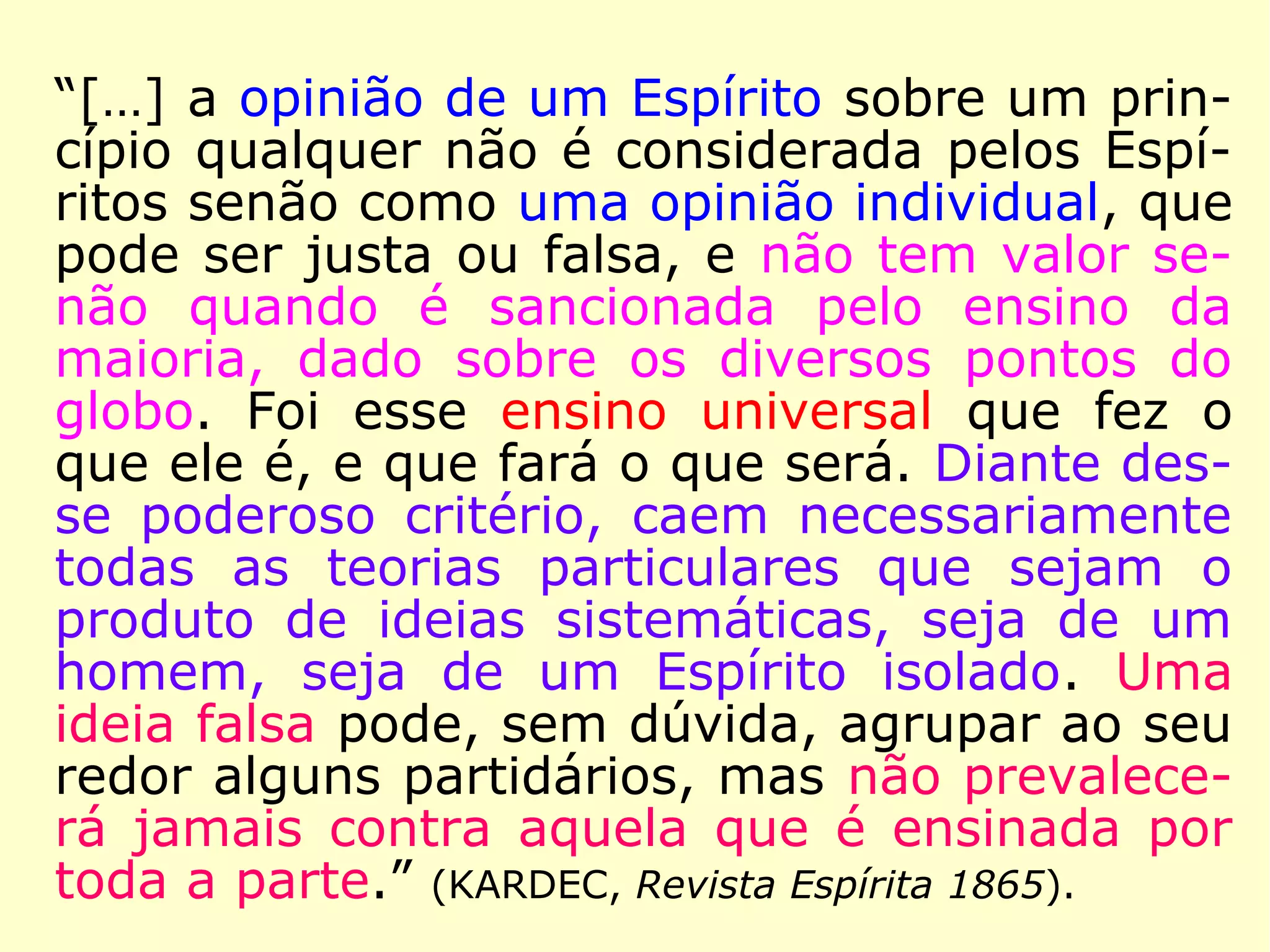 “[…] Disso resulta que, para tudo o que está
fora do ensino exclusivamente moral, as reve
lações que alguém possa obter são de cará-
ter individual, sem autenticidade, e devem
ser consideradas como opiniões pessoais des
te ou daquele Espírito, sendo imprudente
aceitá-las e propagá-las levianamente como
verdades absolutas.” (KARDEC, O Evangelho Segun-
do o Espiritismo)
 