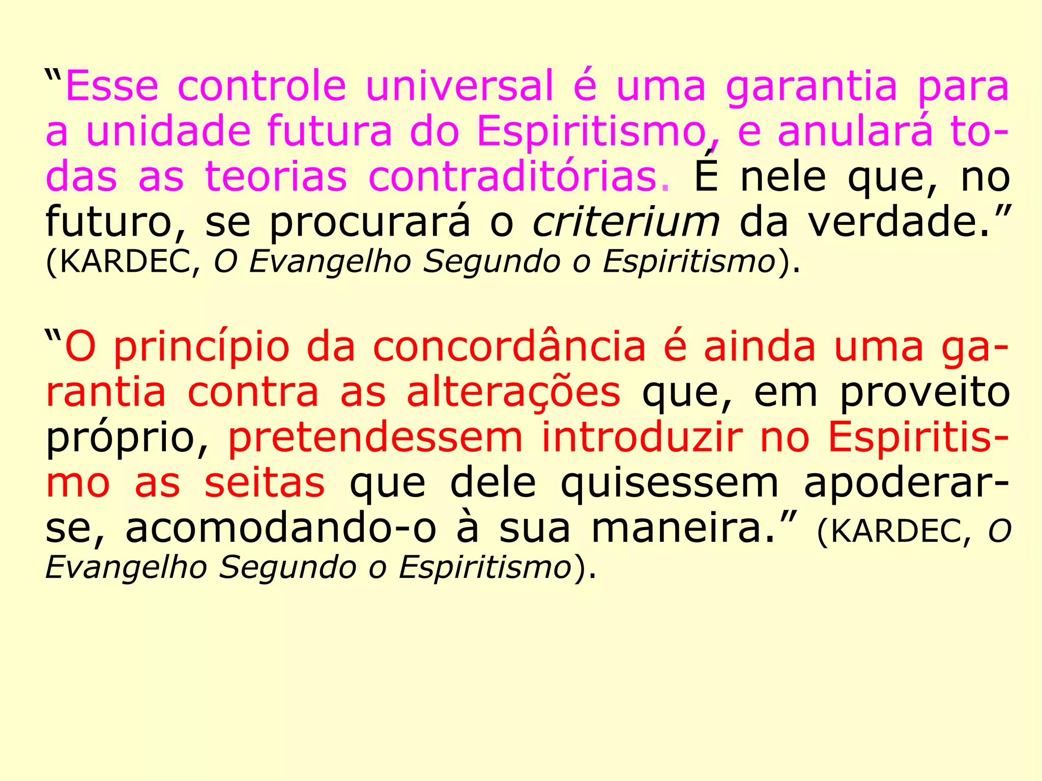 “Esta universalidade do ensino dos Espíritos
faz a força do Espiritismo, e é ao mesmo tem
po a causa de sua tão rápida propagação.
[…] É uma vantagem de que não pôde gozar
nenhuma das doutrinas aparecidas até hoje.
Se portanto, o Espiritismo é uma verdade,
ele não teme nem a má vontade dos ho-
mens, nem as revoluções morais, nem as
transformações físicas do globo, porque ne-
nhuma dessas coisas pode atingir aos Espíri-
tos.” (KARDEC, O Evangelho Segundo o Espiritismo)
 