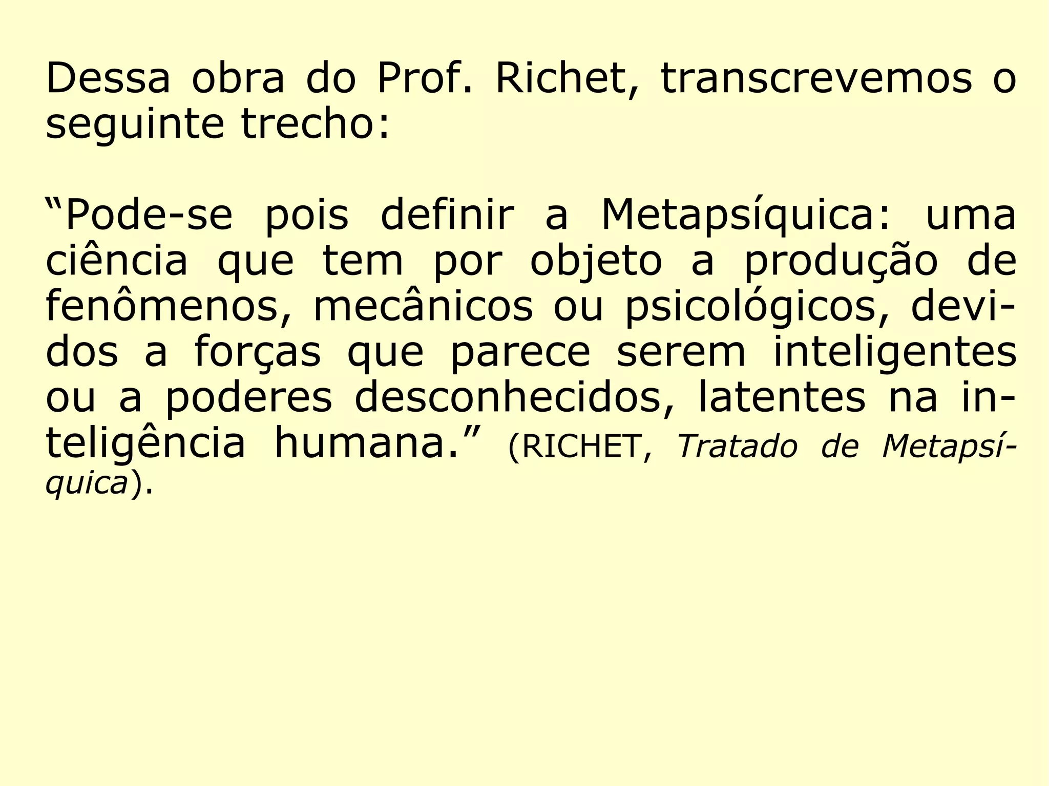 Metapsíquica - (do gr. meta - além + psikê - alma + suf.).
Ciência estabelecida e estruturada por Charles Richet, desti-
nada a estudar os fenômenos que transcendiam à Psicologia
e que fugiam ao domínio físico da ciência dita materialista.
(http://www.guia.heu.nom.br/metapsiquica.htm)
Com Charles Richet, professor
da Faculdade de Medicina de
Paris, prêmio Nobel de Fisiolo-
gia ou Medicina de 1913, a par-
te científica é desmembrada,
vindo a transformar-se em uma
nova ciência: Metapsíquica, que
é a atual Parapsicologia. No ano
de 1922, Richet publica a obra
“Tratado de Metapsíquica”.
 