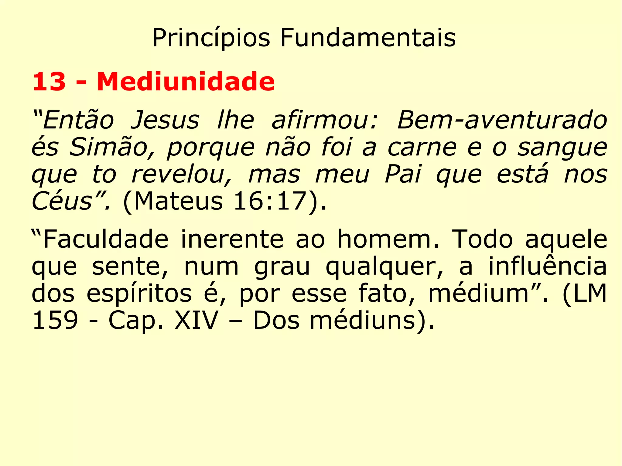 Princípios Fundamentais
10 - Imortalidade da Alma
“E quanto a ressurreição dos mortos, não les
tes o que vos foi dito por Deus: Eu sou o
Deus de Abraão, o Deus de Isaac e o Deus
de Jacó? Ele é o Deus não dos mortos, mas
dos vivos.” (Mateus 22:31-32)
“Então Jesus clamou em alta voz: Pai nas
tuas mãos entrego e meu espírito.” (Lucas
23:46)
“A existência dos espíritos não tem fim: é tu-
do o que podemos, por agora, dizer.” (LE 83-
Os espíritos têm fim?)
 
