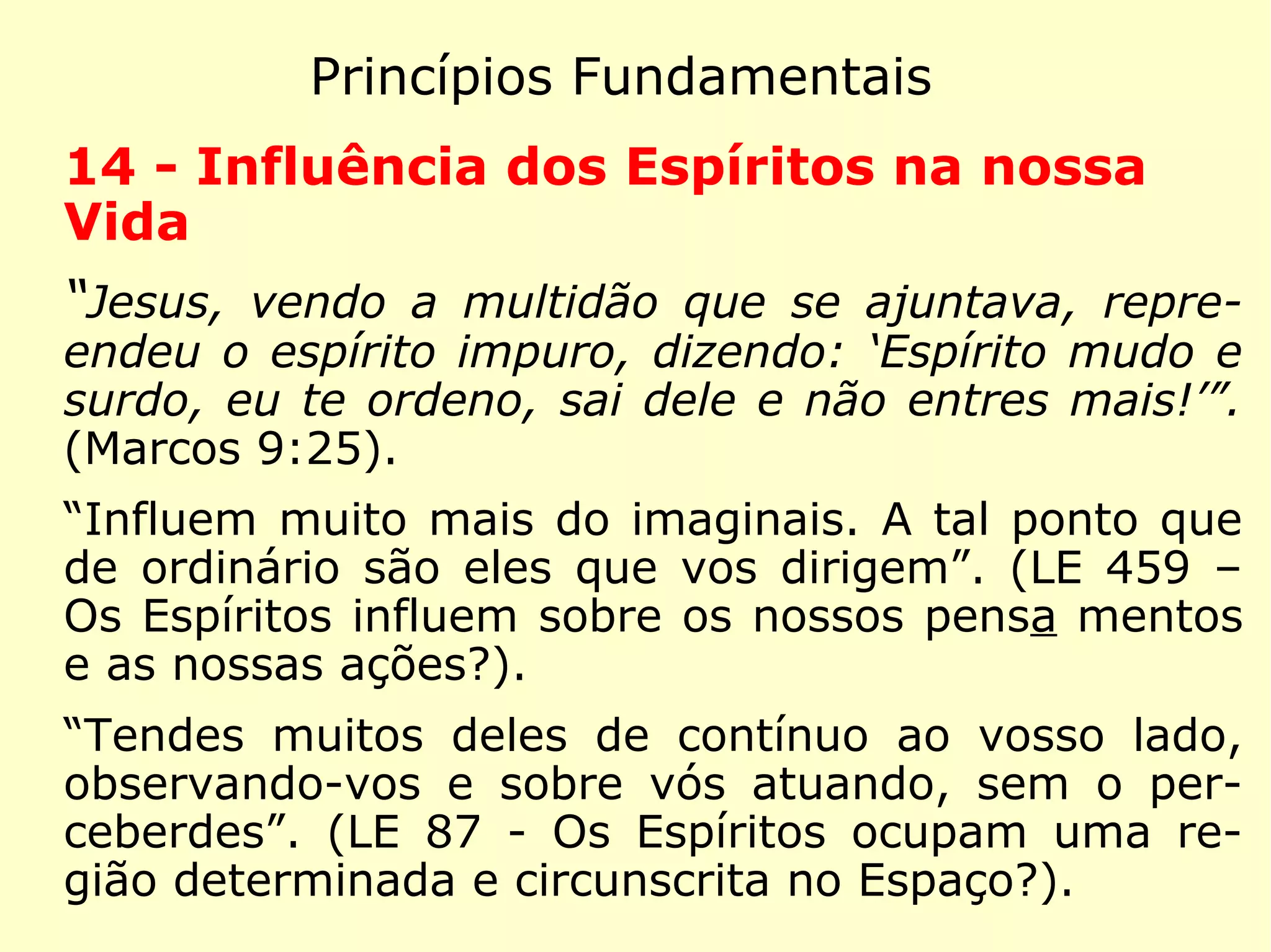 Princípios Fundamentais
11 - Vida Futura
“Respondeu Jesus: o meu reino não é desse
mundo.” (João 18:36)
“O sentimento de uma existência melhor re-
side no foro íntimo de todos os homens. A
vida futura implica a conservação da nossa
individualidade, após a morte.” (LE 959 - De
onde vem ao homem o sentimento instintivo
da vida futura?)
 