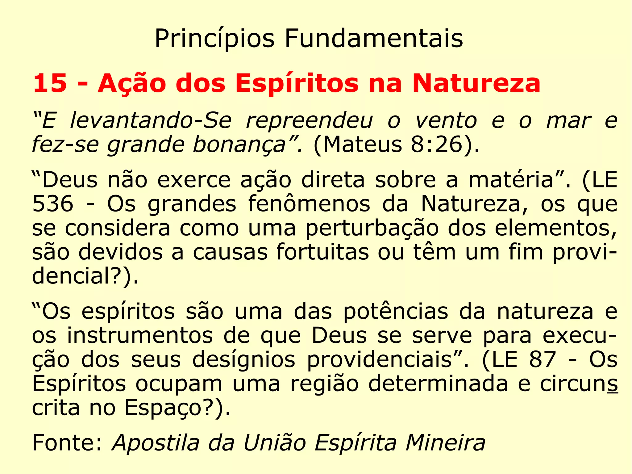 Princípios Fundamentais
12 - Plano Espiritual
“Agora porém aqui, ele está consolado. Tu,
em tormentas.” (Lucas 16:25)
“No instante da morte, a alma volta a ser es-
pírito, isto é, volve ao mundo dos espíritos,
donde se apartara momentaneamente.” (LE
149 - Em que se torna a alma no instante da
morte?)
“Os espíritos estão por toda parte.” (LE 87 -
Os espíritos ocupam uma região determinada
e circunscrita no Espaço?)
 