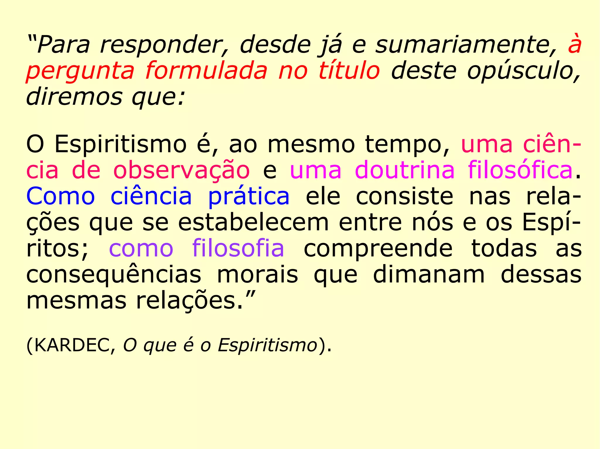 No “Preâmbulo” (Prefácio) dessa obra, lemos
essa explicação de Kardec:
“Para responder, desde já e sumariamente, à
pergunta formulada no título deste opúsculo,
diremos que:
O Espiritismo é, ao mesmo tempo, uma ciên-
cia de observação e uma doutrina filosófica.
Como ciência prática ele consiste nas rela-
ções que se estabelecem entre nós e os Espí-
ritos; como filosofia compreende todas as
consequências morais que dimanam dessas
mesmas relações.
==>
 