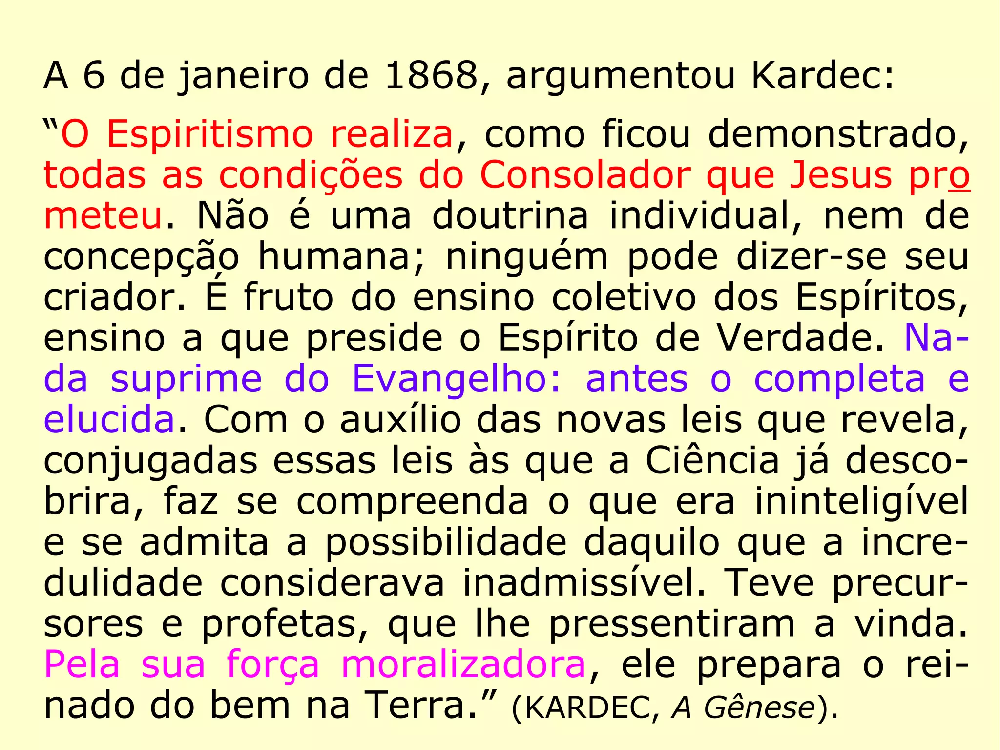 Voltemos no tempo, ao ano de 1863. Primei-
ro a 9 de agosto, cerca de nove meses antes
da publicação da obra A Imitação do Evange-
lho Segundo o Espiritismo, quando Kardec é
informado do real objetivo do Espiritismo:
“Aproxima-se a hora em que te será neces-
sário apresentar o Espiritismo qual ele é,
mostrando a todos onde se encontra a ver-
dadeira doutrina ensinada pelo Cristo. Apro-
xima-se a hora em que, à face do céu e da
Terra, terás de proclamar que o Espiritismo é
a única tradição verdadeiramente cristã, a
única instituição verdadeiramente divina e
humana. […].” (ERASTO [provável], Obras Póstumas)
 